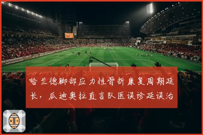 哈兰德脚部应力性骨折康复周期延长,瓜迪奥拉直言队医误诊延误治疗