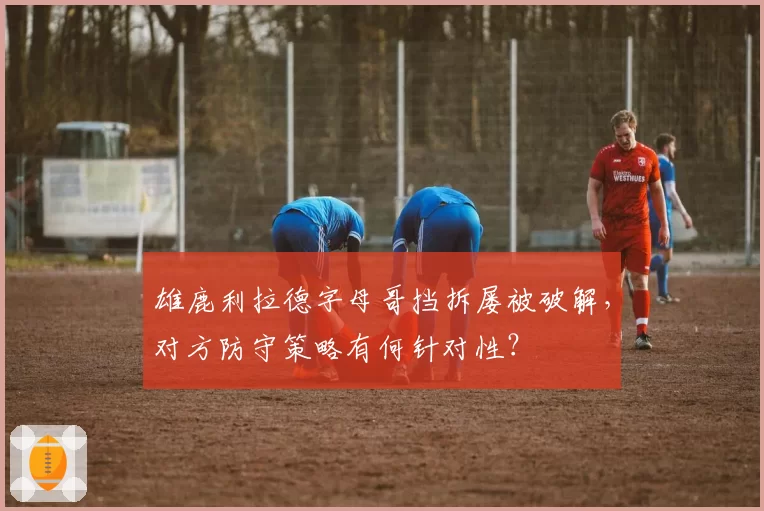雄鹿利拉德字母哥挡拆屡被破解，对方防守策略有何针对性？