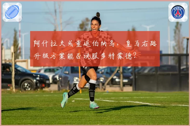 阿什拉夫或重返伯纳乌,皇马右路升级方案能否说服多特蒙德?