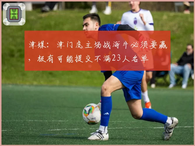 津媒：津门虎主场战海牛必须要赢，极有可能提交不满23人名单