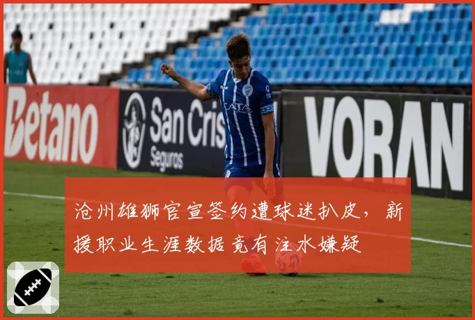 沧州雄狮官宣签约遭球迷扒皮,新援职业生涯数据竟有注水嫌疑