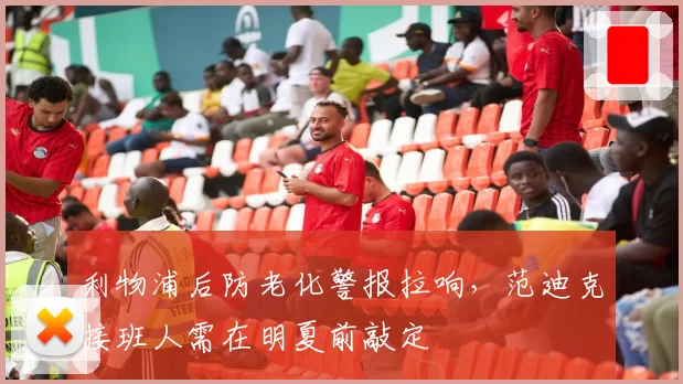 利物浦后防老化警报拉响,范迪克接班人需在明夏前敲定