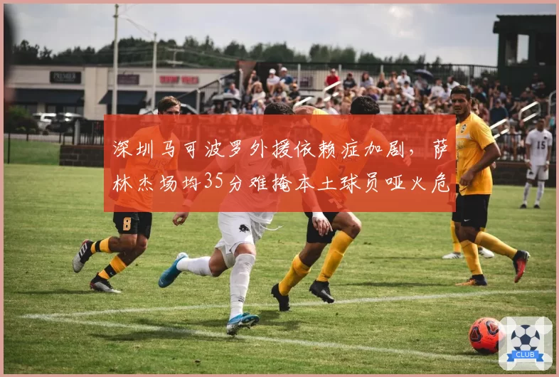 深圳马可波罗外援依赖症加剧，萨林杰场均35分难掩本土球员哑火危机