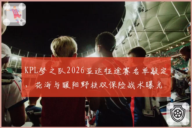 KPL梦之队2026亚运征途赛名单敲定,花海与暖阳野核双保险战术曝光