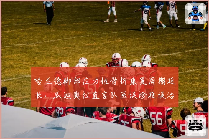 哈兰德脚部应力性骨折康复周期延长,瓜迪奥拉直言队医误诊延误治疗