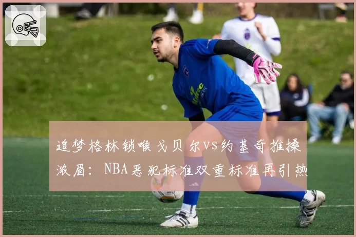 追梦格林锁喉戈贝尔vs约基奇推搡浓眉：NBA恶犯标准双重标准再引热议