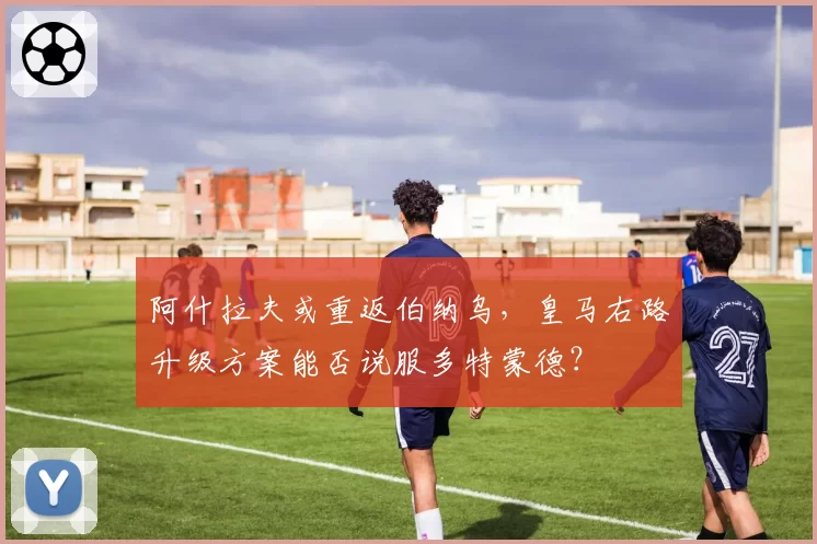 阿什拉夫或重返伯纳乌,皇马右路升级方案能否说服多特蒙德?