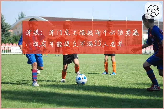 津媒：津门虎主场战海牛必须要赢，极有可能提交不满23人名单
