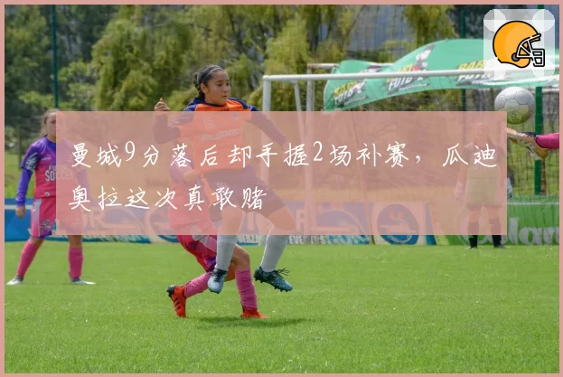 曼城9分落后却手握2场补赛,瓜迪奥拉这次真敢赌