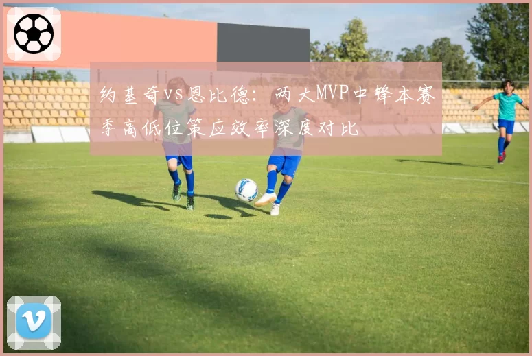 约基奇vs恩比德:两大MVP中锋本赛季高低位策应效率深度对比