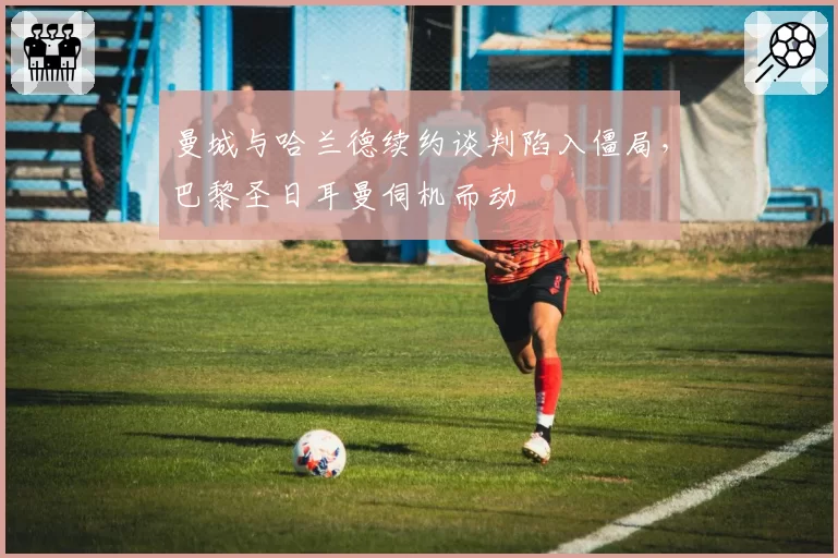 曼城与哈兰德续约谈判陷入僵局,巴黎圣日耳曼伺机而动