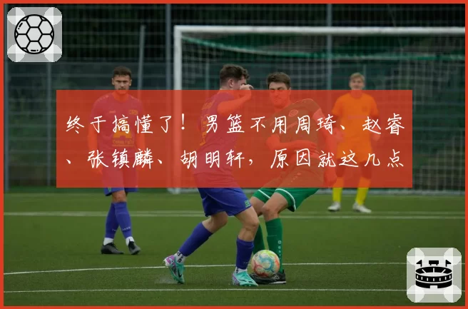 终于搞懂了!男篮不用周琦、赵睿、张镇麟、胡明轩,原因就这几点