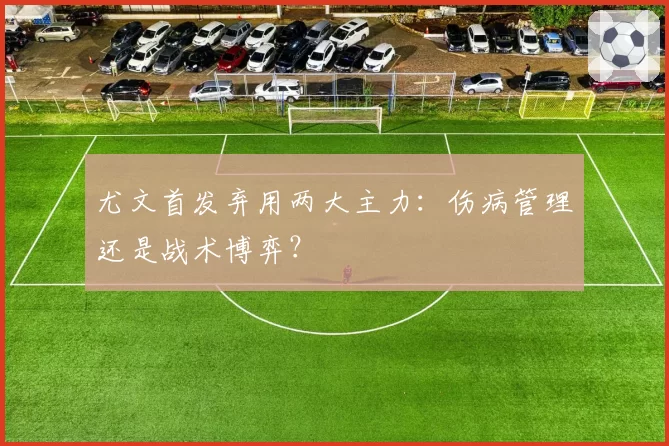 尤文首发弃用两大主力：伤病管理还是战术博弈？