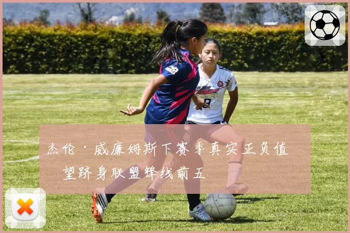 杰伦·威廉姆斯下赛季真实正负值有望跻身联盟锋线前五