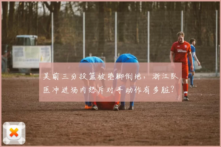 吴前三分投篮被垫脚倒地，浙江队医冲进场内怒斥对手动作有多脏？