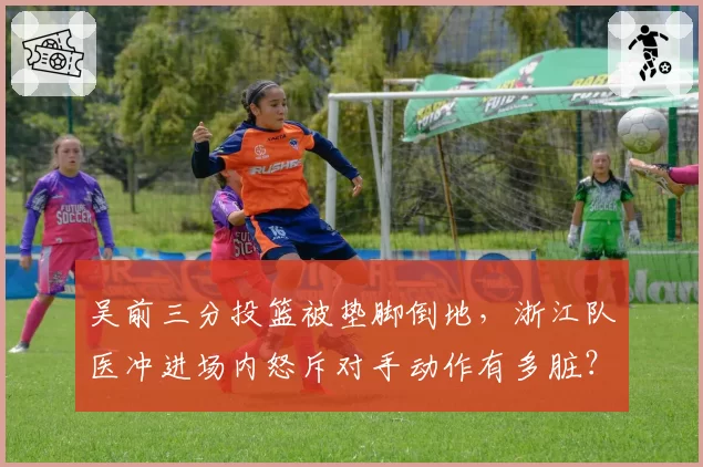 吴前三分投篮被垫脚倒地，浙江队医冲进场内怒斥对手动作有多脏？