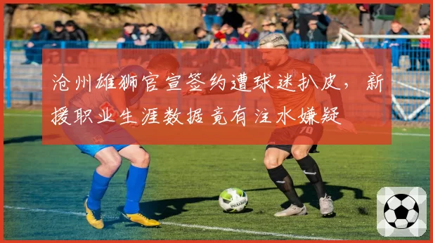 沧州雄狮官宣签约遭球迷扒皮，新援职业生涯数据竟有注水嫌疑