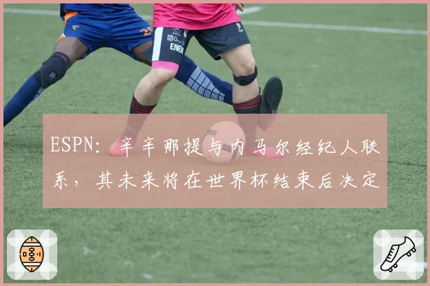 ESPN：辛辛那提与内马尔经纪人联系，其未来将在世界杯结束后决定