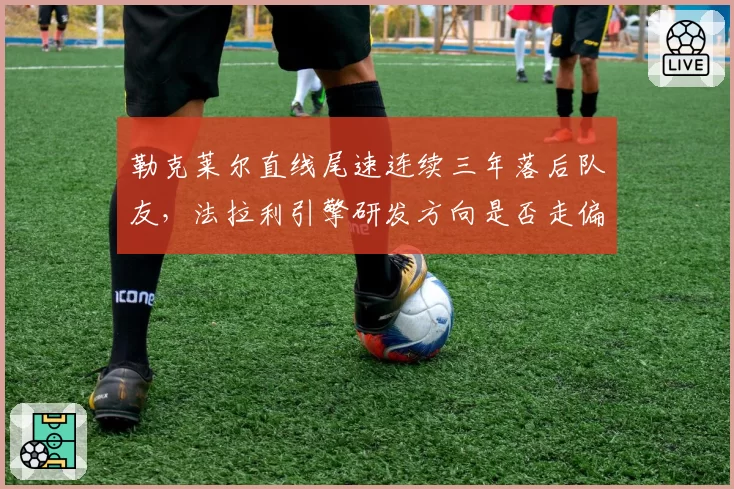 勒克莱尔直线尾速连续三年落后队友，法拉利引擎研发方向是否走偏？