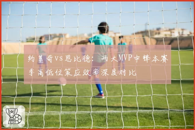 约基奇vs恩比德:两大MVP中锋本赛季高低位策应效率深度对比