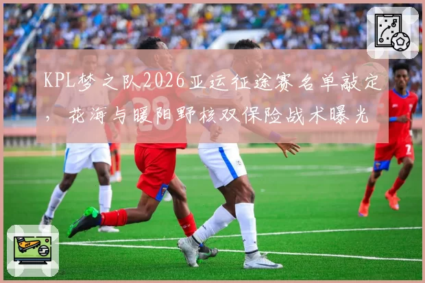 KPL梦之队2026亚运征途赛名单敲定,花海与暖阳野核双保险战术曝光