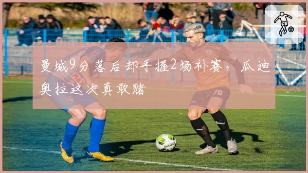 曼城9分落后却手握2场补赛,瓜迪奥拉这次真敢赌