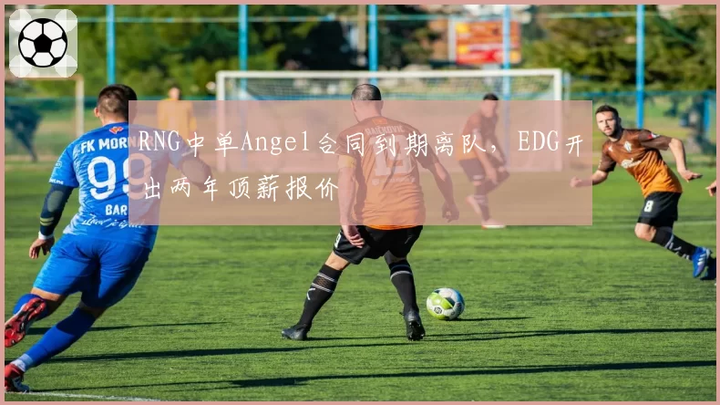 RNG中单Angel合同到期离队,EDG开出两年顶薪报价