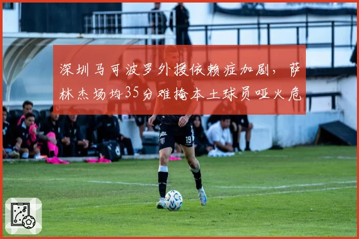 深圳马可波罗外援依赖症加剧，萨林杰场均35分难掩本土球员哑火危机