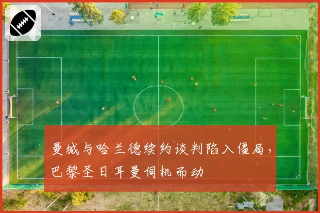 曼城与哈兰德续约谈判陷入僵局,巴黎圣日耳曼伺机而动