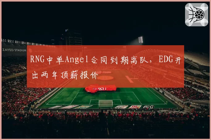 RNG中单Angel合同到期离队,EDG开出两年顶薪报价